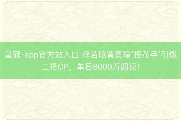 皇冠·app官方站入口 徐若晗黄景瑜‘摇花手’引爆二搭CP，单日8000万阅读！