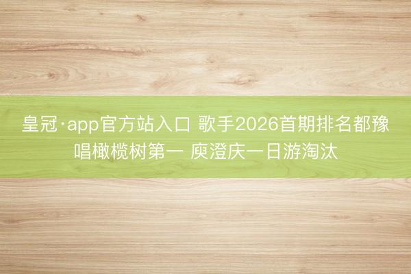 皇冠·app官方站入口 歌手2026首期排名都豫唱橄榄树第一 庾澄庆一日游淘汰