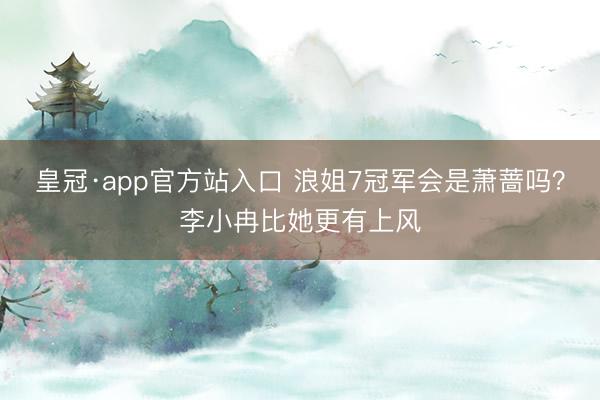皇冠·app官方站入口 浪姐7冠军会是萧蔷吗?李小冉比她更有上风