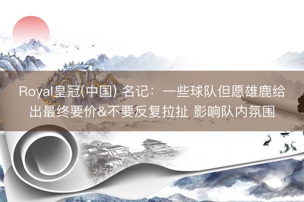Royal皇冠(中国) 名记：一些球队但愿雄鹿给出最终要价&不要反复拉扯 影响队内氛围