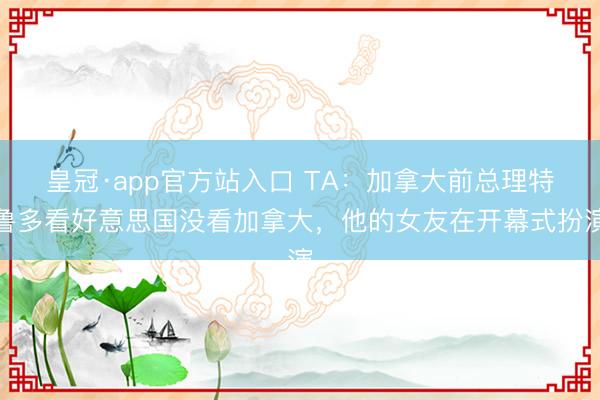 皇冠·app官方站入口 TA：加拿大前总理特鲁多看好意思国没看加拿大，他的女友在开幕式扮演