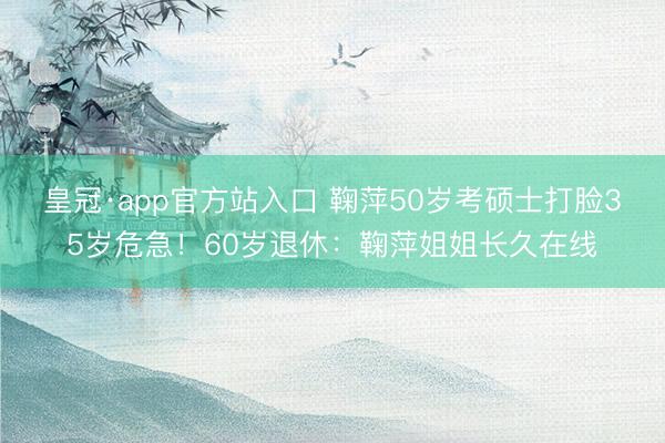 皇冠·app官方站入口 鞠萍50岁考硕士打脸35岁危急！60岁退休：鞠萍姐姐长久在线