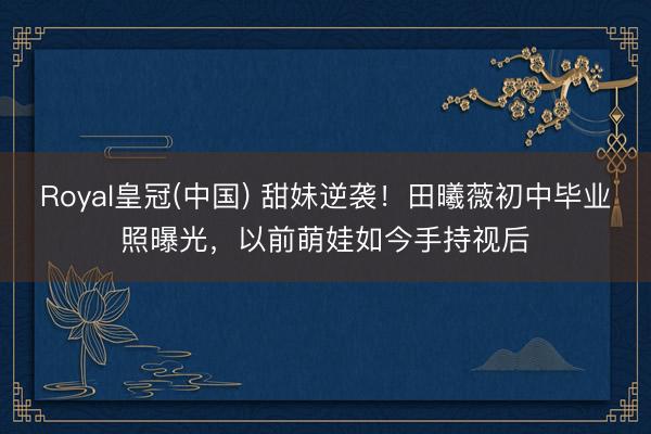 Royal皇冠(中国) 甜妹逆袭！田曦薇初中毕业照曝光，以前萌娃如今手持视后