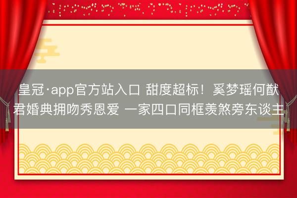 皇冠·app官方站入口 甜度超标！奚梦瑶何猷君婚典拥吻秀恩爱 一家四口同框羡煞旁东谈主