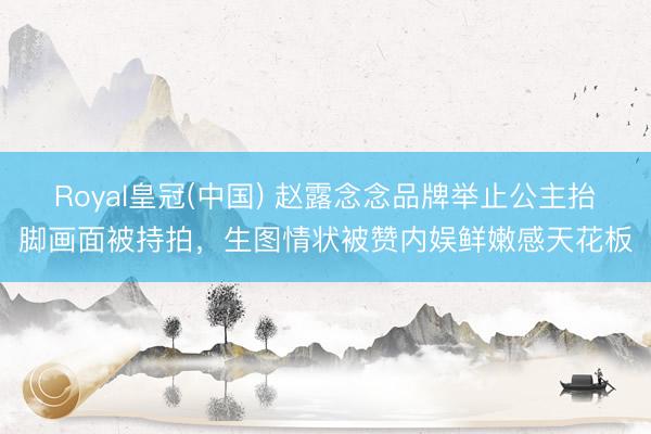 Royal皇冠(中国) 赵露念念品牌举止公主抬脚画面被持拍，生图情状被赞内娱鲜嫩感天花板
