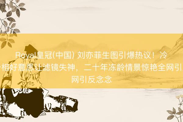 Royal皇冠(中国) 刘亦菲生图引爆热议！冷白皮骨相好意思让滤镜失神，二十年冻龄情景惊艳全网引反念念