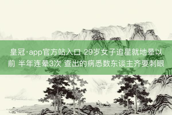 皇冠·app官方站入口 29岁女子追星就地晕以前 半年连晕3次 查出的病悉数东谈主齐要刺眼