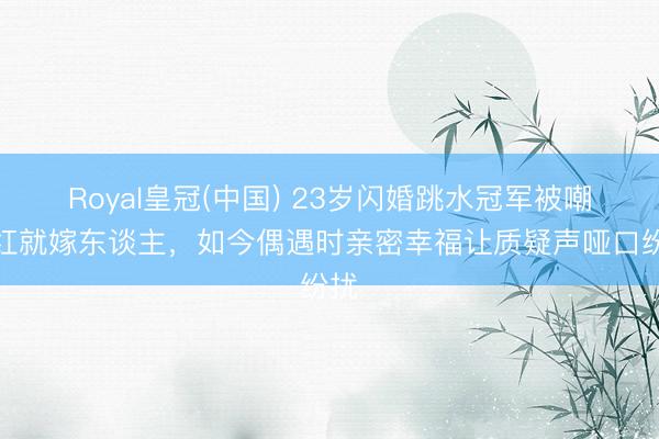 Royal皇冠(中国) 23岁闪婚跳水冠军被嘲没红就嫁东谈主，如今偶遇时亲密幸福让质疑声哑口纷扰
