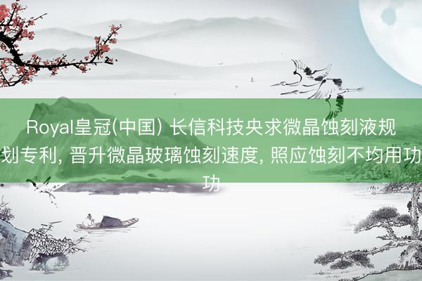 Royal皇冠(中国) 长信科技央求微晶蚀刻液规划专利， 晋升微晶玻璃蚀刻速度， 照应蚀刻不均用功