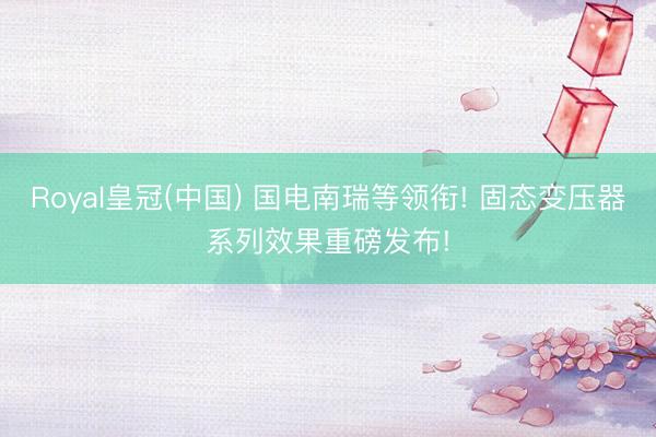 Royal皇冠(中国) 国电南瑞等领衔! 固态变压器系列效果重磅发布!