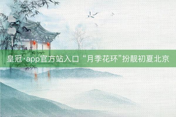 皇冠·app官方站入口 “月季花环”扮靓初夏北京