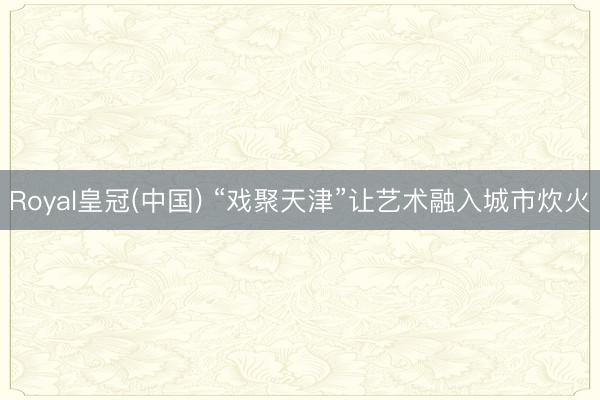 Royal皇冠(中国) “戏聚天津”让艺术融入城市炊火