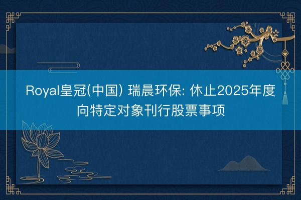 Royal皇冠(中国) 瑞晨环保: 休止2025年度向特定对象刊行股票事项