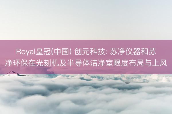 Royal皇冠(中国) 创元科技: 苏净仪器和苏净环保在光刻机及半导体洁净室限度布局与上风