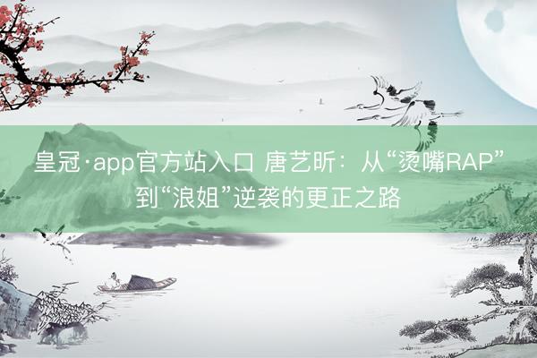 皇冠·app官方站入口 唐艺昕：从“烫嘴RAP”到“浪姐”逆袭的更正之路