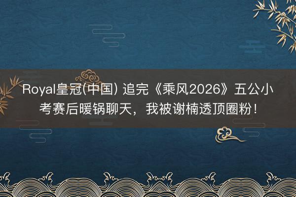 Royal皇冠(中国) 追完《乘风2026》五公小考赛后暖锅聊天，我被谢楠透顶圈粉！