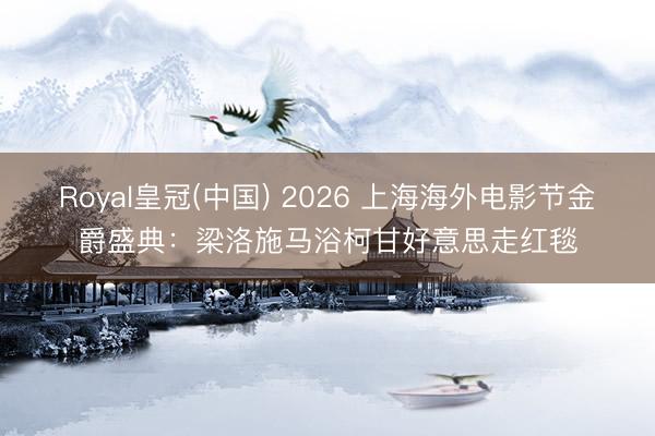 Royal皇冠(中国) 2026 上海海外电影节金爵盛典：梁洛施马浴柯甘好意思走红毯