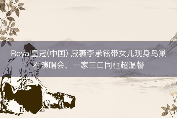 Royal皇冠(中国) 戚薇李承铉带女儿现身鸟巢看演唱会,一家三口同框超温馨