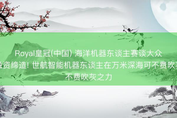 Royal皇冠(中国) 海洋机器东谈主赛谈大众最大融资缔造! 世航智能机器东谈主在万米深海可不费吹灰之力