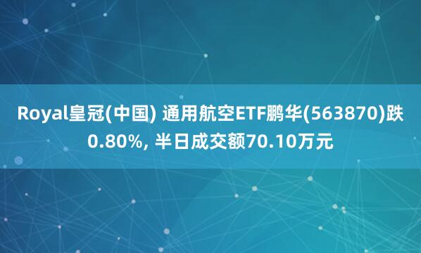 Royal皇冠(中国) 通用航空ETF鹏华(563870)跌0.80%， 半日成交额70.10万元