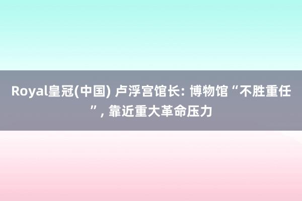 Royal皇冠(中国) 卢浮宫馆长: 博物馆“不胜重任”， 靠近重大革命压力