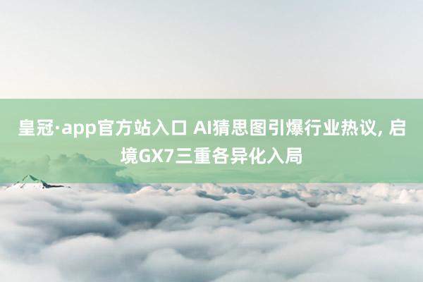 皇冠·app官方站入口 AI猜思图引爆行业热议， 启境GX7三重各异化入局