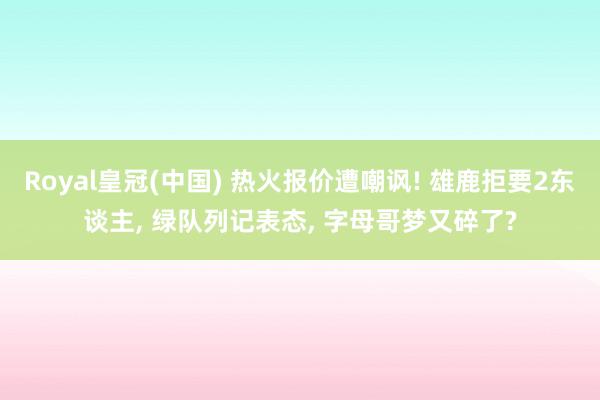 Royal皇冠(中国) 热火报价遭嘲讽! 雄鹿拒要2东谈主, 绿队列记表态, 字母哥梦又碎了?