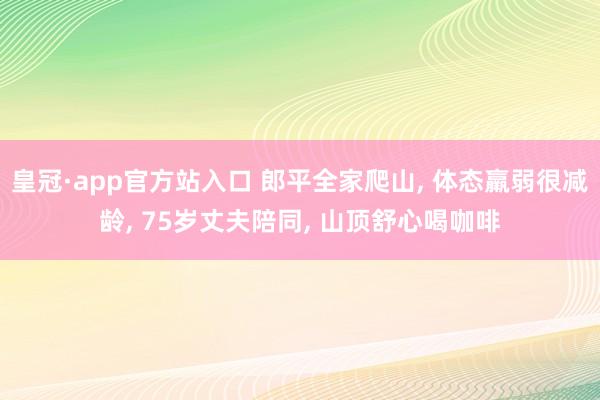 皇冠·app官方站入口 郎平全家爬山, 体态羸弱很减龄, 75岁丈夫陪同, 山顶舒心喝咖啡