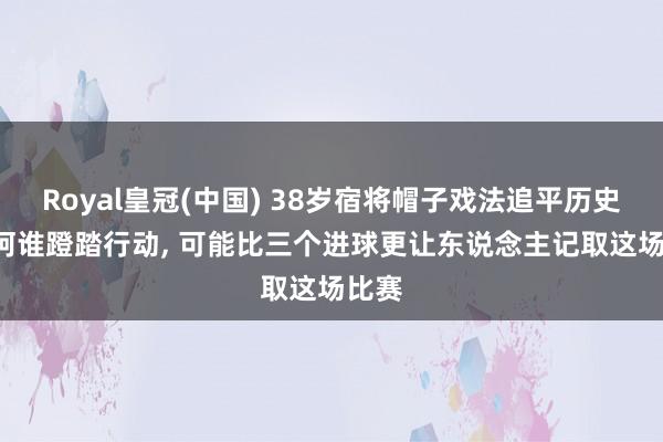 Royal皇冠(中国) 38岁宿将帽子戏法追平历史! 但阿谁蹬踏行动， 可能比三个进球更让东说念主记取这场比赛