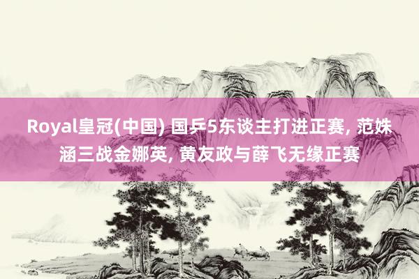 Royal皇冠(中国) 国乒5东谈主打进正赛, 范姝涵三战金娜英, 黄友政与薛飞无缘正赛