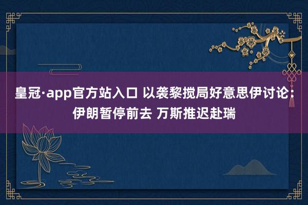 皇冠·app官方站入口 以袭黎搅局好意思伊讨论：伊朗暂停前去 万斯推迟赴瑞