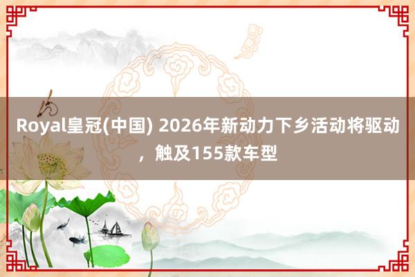 Royal皇冠(中国) 2026年新动力下乡活动将驱动，触及155款车型