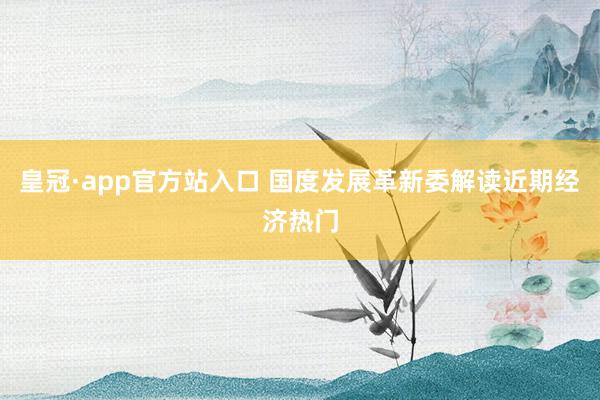 皇冠·app官方站入口 国度发展革新委解读近期经济热门