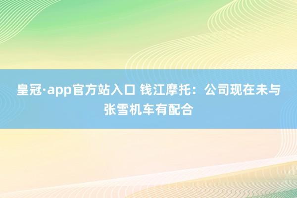 皇冠·app官方站入口 钱江摩托：公司现在未与张雪机车有配合