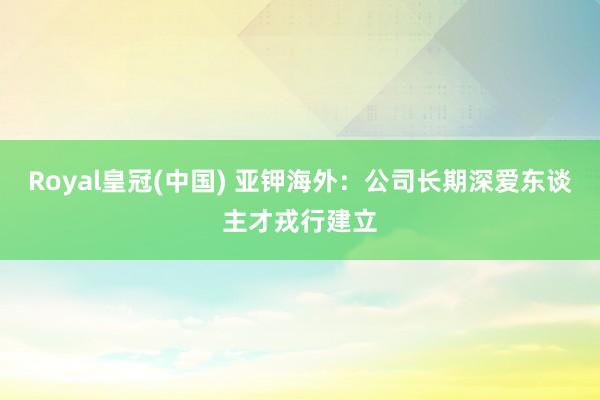 Royal皇冠(中国) 亚钾海外：公司长期深爱东谈主才戎行建立