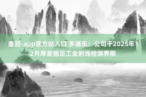 皇冠·app官方站入口 多浦乐：公司于2025年12月厚爱插足工业射线检测界限