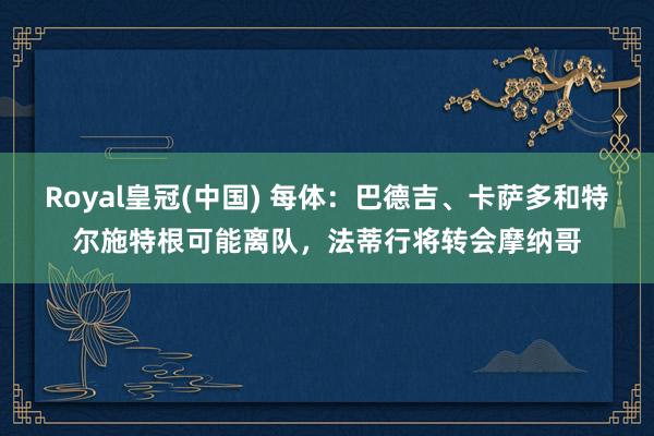 Royal皇冠(中国) 每体：巴德吉、卡萨多和特尔施特根可能离队，法蒂行将转会摩纳哥