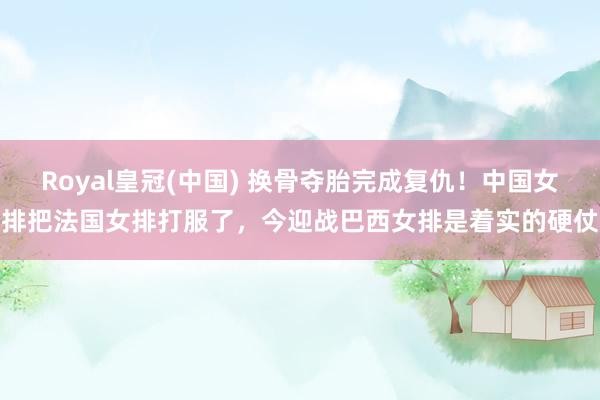 Royal皇冠(中国) 换骨夺胎完成复仇!中国女排把法国女排打服了,今迎战巴西女排是着实的硬仗