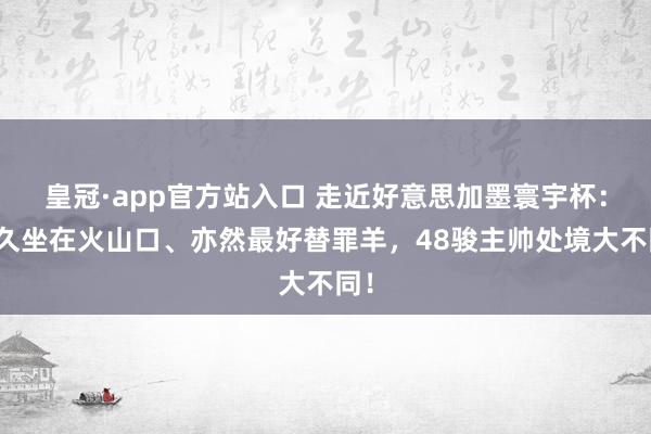 皇冠·app官方站入口 走近好意思加墨寰宇杯:耐久坐在火山口、亦然最好替罪羊,48骏主帅处境大不同!